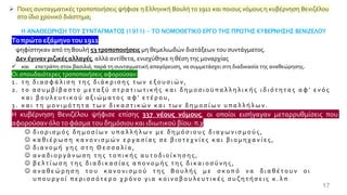 17
➢ Ποιες συνταγματικές τροποποιήσεις ψήφισε η Ελληνική Βουλή το 1911 και ποιους νόμους η κυβέρνηση Βενιζέλου
στο ίδιο χρονικό διάστημα;
Η ΑΝΑΘΕΩΡΗΣΗ ΤΟΥ ΣΥΝΤΑΓΜΑΤΟΣ (1911) - ΤΟ ΝΟΜΟΘΕΤΙΚΟ ΕΡΓΟ ΤΗΣ ΠΡΩΤΗΣ ΚΥΒΕΡΝΗΣΗΣ ΒΕΝΙΖΕΛΟΥ
Τοπρώτο εξάμηνοτου 1911
ψηφίστηκαν από τη Βουλή 53 τροποποιήσεις μη θεμελιωδών διατάξεων του συντάγματος.
Δεν έγιναν ριζικές αλλαγές, αλλά αντίθετα, ενισχύθηκε η θέση της μοναρχίας
✓ και επετράπη στον βασιλιά, παρά τη συνταγματική απαγόρευση, να συμμετάσχει στη διαδικασία της αναθεώρησης.
Οι σπουδαιότερες τροποποιήσεις αφορούσαν:
1 . τ η δ ι α σ φ ά λ ι σ η τ η ς δ ι ά κ ρ ι σ η ς τ ω ν ε ξ ο υ σ ι ώ ν ,
2 . τ ο α σ υ μ β ί β α σ τ ο μ ε τ α ξ ύ σ τ ρ α τ ι ω τ ι κ ή ς κ α ι δ η μ ο σ ι ο ϋ π α λ λ η λ ι κ ή ς ι δ ι ό τ η τ α ς α φ ' ε ν ό ς
κ α ι β ο υ λ ε υ τ ι κ ο ύ α ξ ι ώ μ α τ ο ς α φ ' ε τ έ ρ ο υ ,
3 . κ α ι τ η μ ο ν ι μ ό τ η τ α τ ω ν δ ι κ α σ τ ι κ ώ ν κ α ι τ ω ν δ η μ ο σ ί ω ν υ π α λ λ ή λ ω ν .
Η κυβέρνηση Βενιζέλου ψήφισε επίσης 337 νέους νόμους, οι οποίοι εισήγαγαν μεταρρυθμίσεις που
αφορούσαν όλο το φάσμα του δημόσιου και ιδιωτικού βίου: π.χ
☺ δ ι ο ρ ι σ μ ό ς δ η μ ο σ ί ω ν υ π α λ λ ή λ ω ν μ ε δ η μ ό σ ι ο υ ς δ ι α γ ω ν ι σ μ ο ύ ς ,
☺ κ α θ ι έ ρ ω σ η κ α ν ο ν ι σ μ ώ ν ε ρ γ α σ ί α ς σ ε β ι ο τ ε χ ν ί ε ς κ α ι β ι ο μ η χ α ν ί ε ς ,
☺ δ ι α ν ο μ ή γ η ς σ τ η Θ ε σ σ α λ ί α ,
☺ α ν α δ ι ο ρ γ ά ν ω σ η τ η ς τ ο π ι κ ή ς α υ τ ο δ ι ο ί κ η σ η ς ,
☺ β ε λ τ ί ω σ η τ η ς δ ι α δ ι κ α σ ί α ς α π ο ν ο μ ή ς τ η ς δ ι κ α ι ο σ ύ ν η ς ,
☺ α ν α θ ε ώ ρ η σ η τ ο υ κ α ν ο ν ι σ μ ο ύ τ η ς Β ο υ λ ή ς μ ε σ κ ο π ό ν α δ ι α θ έ τ ο υ ν ο ι
υ π ο υ ρ γ ο ί π ε ρ ι σ σ ό τ ε ρ ο χ ρ ό ν ο γ ι α κ ο ι ν ο β ο υ λ ε υ τ ι κ έ ς σ υ ζ η τ ή σ ε ι ς κ . λ π
 
