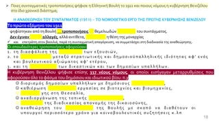 18
➢ Ποιες συνταγματικές τροποποιήσεις ψήφισε η Ελληνική Βουλή το 1911 και ποιους νόμους η κυβέρνηση Βενιζέλου
στο ίδιο χρονικό διάστημα;
Η ΑΝΑΘΕΩΡΗΣΗ ΤΟΥ ΣΥΝΤΑΓΜΑΤΟΣ (1911) - ΤΟ ΝΟΜΟΘΕΤΙΚΟ ΕΡΓΟ ΤΗΣ ΠΡΩΤΗΣ ΚΥΒΕΡΝΗΣΗΣ ΒΕΝΙΖΕΛΟΥ
Τοπρώτο εξάμηνοτου 1911
ψηφίστηκαν από τη Βουλή 53 τροποποιήσεις μη θεμελιωδών διατάξεων του συντάγματος.
Δεν έγιναν ριζικές αλλαγές, αλλά αντίθετα, ενισχύθηκε η θέση της μοναρχίας
✓ και επετράπη στον βασιλιά, παρά τη συνταγματική απαγόρευση, να συμμετάσχει στη διαδικασία της αναθεώρησης.
Οι σπουδαιότερες τροποποιήσεις αφορούσαν:
1 . τ η δ ι α σ φ ά λ ι σ η τ η ς δ ι ά κ ρ ι σ η ς τ ω ν ε ξ ο υ σ ι ώ ν ,
2 . τ ο α σ υ μ β ί β α σ τ ο μ ε τ α ξ ύ σ τ ρ α τ ι ω τ ι κ ή ς κ α ι δ η μ ο σ ι ο ϋ π α λ λ η λ ι κ ή ς ι δ ι ό τ η τ α ς α φ ' ε ν ό ς
κ α ι β ο υ λ ε υ τ ι κ ο ύ α ξ ι ώ μ α τ ο ς α φ ' ε τ έ ρ ο υ ,
3 . κ α ι τ η μ ο ν ι μ ό τ η τ α τ ω ν δ ι κ α σ τ ι κ ώ ν κ α ι τ ω ν δ η μ ο σ ί ω ν υ π α λ λ ή λ ω ν .
Η κυβέρνηση Βενιζέλου ψήφισε επίσης 337 νέους νόμους, οι οποίοι εισήγαγαν μεταρρυθμίσεις που
αφορούσαν όλο το φάσμα του δημόσιου και ιδιωτικού βίου: π.χ
☺ δ ι ο ρ ι σ μ ό ς δ η μ ο σ ί ω ν υ π α λ λ ή λ ω ν μ ε δ η μ ό σ ι ο υ ς δ ι α γ ω ν ι σ μ ο ύ ς ,
☺ κ α θ ι έ ρ ω σ η κ α ν ο ν ι σ μ ώ ν ε ρ γ α σ ί α ς σ ε β ι ο τ ε χ ν ί ε ς κ α ι β ι ο μ η χ α ν ί ε ς ,
☺ δ ι α ν ο μ ή γ η ς σ τ η Θ ε σ σ α λ ί α ,
☺ α ν α δ ι ο ρ γ ά ν ω σ η τ η ς τ ο π ι κ ή ς α υ τ ο δ ι ο ί κ η σ η ς ,
☺ β ε λ τ ί ω σ η τ η ς δ ι α δ ι κ α σ ί α ς α π ο ν ο μ ή ς τ η ς δ ι κ α ι ο σ ύ ν η ς ,
☺ α ν α θ ε ώ ρ η σ η τ ο υ κ α ν ο ν ι σ μ ο ύ τ η ς Β ο υ λ ή ς μ ε σ κ ο π ό ν α δ ι α θ έ τ ο υ ν ο ι
υ π ο υ ρ γ ο ί π ε ρ ι σ σ ό τ ε ρ ο χ ρ ό ν ο γ ι α κ ο ι ν ο β ο υ λ ε υ τ ι κ έ ς σ υ ζ η τ ή σ ε ι ς κ . λ π
 