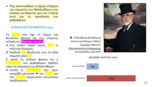 ➢ Πώς αποτυπώθηκε η ισχυρή απήχηση
του κόμματος των Φιλελευθέρων στις
εκλογές του Μαρτίου 1912 και τι έδειξε
αυτή για τις προσδοκίες των
ψηφοφόρων;
ΟΙ ΕΚΛΟΓΕΣ ΤΟΥ ΜΑΡΤΙΟΥ 1912
Το ρεύμα που είχε το κόμμα του
Βενιζέλου φάνηκε και στις επόμενες
εκλογές του Μαρτίου του 1912,
✔ στις οποίες πήραν μέρος όλες οι
πολιτικές δυνάμεις.
✔ Ανέδειξε 146 βουλευτές, ενώ τα άλλα
κόμματα μόνο 36.
Σ' αυτές τις εκλογές φάνηκε ότι η
πλειοψηφία των ψηφοφόρων τάχθηκε
υπέρ του κόμματος των Φιλελευθέρων,
✔ επειδή οι καινοτομίες που είχαν
εισηγηθεί γέννησαν  την ελπίδα για
την επίλυση σημαντικών κοινωνικών
προβλημάτων.
20
 Ο Ελευθέριος Βενιζέλος σε
πίνακα του διάσημου Γάλλου
ζωγράφου Blauche.
http://anemourion.blogspot.gr
/2015/03/1864-1936.html
 