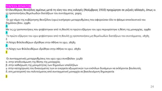 24
ΤΡΑΠΕΖΑ ΘΕΜΑΤΩΝ
Ο Ελευθέριος Βενιζέλος αμέσως μετά τη νίκη του στις εκλογές (Νοέμβριος 1910) προχώρησε σε ριζικές αλλαγές, όπως οι
53 τροποποιήσεις θεμελιωδών διατάξεων του συντάγματος. 30905
Λ
Οι 337 νόμοι της κυβέρνησης Βενιζέλου (1911) εισήγαγαν μεταρρυθμίσεις που αφορούσαν όλο το φάσμα αποκλειστικά του
δημόσιου βίου. 29981
Λ
Με τις 53 τροποποιήσεις που ψηφίστηκαν από τη Βουλή το πρώτο εξάμηνο του 1911 περιορίστηκε η θέση της μοναρχίας. 29980
Λ
Το πρώτο εξάμηνο του 1911 ψηφίστηκαν από τη Βουλή 53 τροποποιήσεις μη θεμελιωδών διατάξεων του συντάγματος. 28585
Σ
Η Λέσχη Φιλελευθέρων ιδρύθηκε στην Αθήνα το 1911. 28583
Λ
Η Λέσχη των Φιλελευθέρων ιδρύθηκε στην Αθήνα το 1912. 28582
Σ
Οι συνταγματικές μεταρρυθμίσεις του 1911-1912 συνέβαλαν: 32487
α. στην αποδυνάμωση της θέσης της μοναρχίας
β. στην καθιέρωση της μονιμότητας των δημοσίων υπαλλήλων
γ. στην κατοχύρωση του δικαιώματος των εν ενεργεία αξιωματικών των ενόπλων δυνάμεων να εκλέγονται βουλευτές
δ. στη μετατροπή του πολιτεύματος από συνταγματική μοναρχία σε βασιλευόμενη δημοκρατία
β
 