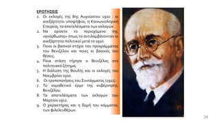 ΕΡΩΤΗΣΕΙΣ
1. Οι εκλογές της 8ης Αυγούστου 1910 : οι
ανεξάρτητοι υποψήφιοι, η Κοινωνιολογική
Εταιρεία, τα αποτελέσματα των εκλογών.
2. Να ορίσετε το περιεχόμενο της
«ανόρθωσης» όπως το αντιλαμβάνονταν οι
ανεξάρτητοι πολιτικοί μετά το 1910.
3. Ποιοι οι βασικοί στόχοι του προγράμματος
του Βενιζέλου και ποιες οι βασικές του
θέσεις.
4. Ποια στάση τήρησε ο Βενιζέλος στο
πολιτειακό ζήτημα;
5. Η διάλυση της Βουλής και οι εκλογές του
Νοεμβρίου 1910.
6. Οι τροποποιήσεις του Συντάγματος (1911) .
7. Το νομοθετικό έργο της κυβέρνησης
Βενιζέλου.
8. Τα αποτελέσματα των εκλογών του
Μαρτίου 1912.
9. Ο χαρακτήρας και η δομή του κόμματος
των φιλελευθέρων.
34
 