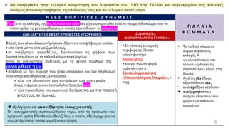 Ν Ε Ε Σ Π Ο Λ Ι Τ Ι Κ Ε Σ Δ Υ Ν Α Μ Ε Ι Σ
Π Α Λ Α Ι Α
Κ Ο Μ Μ Α Τ Α
Πριν από τις εκλογές της 8ης Αυγούστου 1910 δεν είχε συγκροτηθεί κανένα νέο μεγάλο κόμμα που να
υποστηρίζει τις μεταρρυθμίσεις οι οποίες προτάθηκαν το 1909/1910.
ΑΝΕΞΑΡΤΗΤΟΙ ΕΚΣΥΓΧΡΟΝΙΣΤΕΣΥΠΟΨΗΦΙΟΙ ΣΟΣΙΑΛΙΣΤΕΣ -
«ΚΟΙΝΩΝΙΟΛΟΓΙΚΗ ΕΤΑΙΡΕΙΑ»
Φορείς των νέων ιδεών υπήρξαν ανεξάρτητοι υποψήφιοι, οι οποίοι:
▪ είτε κατά μόνας είτε μαζί με άλλους,
▪ σε ανεξάρτητα ψηφοδέλτια, διεκδικούσαν τις ψήφους των
δυσαρεστημένων με τα παλαιά κόμματα εκλογέων.
Αυτοί οι ανεξάρτητοι πολιτικοί, με το γενικό σύνθημα της
«αν όρθωσης »,
▪ ανάλογα με την περιοχή που ήταν υποψήφιοι και τον πληθυσμό
στον οποίο απευθύνονταν, εννοούσαν
✓ είτε την υλοποίηση των αιτημάτων των συντεχνιών,
όπως εκφράστηκαν στα συλλαλητήρια του 1909,
✓ είτε την επίλυση του αγροτικού ζητήματος, με την παροχή
γης στους ακτήμονες.
▪ Σε κάποιες εκλογικές
περιφέρειες έθεσαν
υποψηφιότητα
σοσιαλιστές
▪ και για πρώτη φορά
εμφανίστηκε η
Σοσιαλδημοκρατική
«Κοινωνιολογική Εταιρεία». +
σ.93
➔ εξελέγησαν και 122ανεξάρτητοι εκσυγχρονιστές.
Οι εκσυγχρονιστές συσπειρώθηκαν γύρω από το πρόσωπο του
κρητικού ηγέτη Ελευθερίου Βενιζέλου, ο οποίος εξελέγη χωρίς να
συμμετέχει στην προεκλογική αναμέτρηση. 6
➢ Να αναφερθείτε στην εκλογική αναμέτρηση του Αυγούστου του 1910 στην Ελλάδα και συγκεκριμένα στις πολιτικές
δυνάμεις που αναμετρήθηκαν, τις επιδιώξεις τους και το εκλογικό αποτέλεσμα.
▪ Τα παλαιά κόμματα
συμμετείχαν στις
εκλογές 
ως συνασπισμός και
τελικά κέρδισαν τις
περισσότερες έδρες στη
Βουλή.
▪ Από τις 362 έδρες
⁻ εξασφάλισαν 211,
⁻ ενώ 29 έδρες κέρδισαν
 ανεξάρτητοι που
ανήκαν στον πολιτικό
χώρο των παλαιών
κομμάτων
 