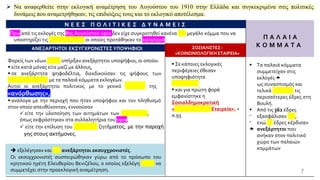 Ν Ε Ε Σ Π Ο Λ Ι Τ Ι Κ Ε Σ Δ Υ Ν Α Μ Ε Ι Σ
Π Α Λ Α Ι Α
Κ Ο Μ Μ Α Τ Α
Πριν από τις εκλογές της 8ης Αυγούστου 1910 δεν είχε συγκροτηθεί κανένα νέο μεγάλο κόμμα που να
υποστηρίζει τις μεταρρυθμίσεις οι οποίες προτάθηκαν το 1909/1910.
ΑΝΕΞΑΡΤΗΤΟΙ ΕΚΣΥΓΧΡΟΝΙΣΤΕΣΥΠΟΨΗΦΙΟΙ ΣΟΣΙΑΛΙΣΤΕΣ -
«ΚΟΙΝΩΝΙΟΛΟΓΙΚΗ ΕΤΑΙΡΕΙΑ»
Φορείς των νέων ιδεών υπήρξαν ανεξάρτητοι υποψήφιοι, οι οποίοι:
▪ είτε κατά μόνας είτε μαζί με άλλους,
▪ σε ανεξάρτητα ψηφοδέλτια, διεκδικούσαν τις ψήφους των
δυσαρεστημένων με τα παλαιά κόμματα εκλογέων.
Αυτοί οι ανεξάρτητοι πολιτικοί, με το γενικό σύνθημα της
«ανόρθωσης»,
▪ ανάλογα με την περιοχή που ήταν υποψήφιοι και τον πληθυσμό
στον οποίο απευθύνονταν, εννοούσαν
✓ είτε την υλοποίηση των αιτημάτων των συντεχνιών,
όπως εκφράστηκαν στα συλλαλητήρια του 1909,
✓ είτε την επίλυση του αγροτικού ζητήματος, με την παροχή
γης στους ακτήμονες.
▪ Σε κάποιες εκλογικές
περιφέρειες έθεσαν
υποψηφιότητα
σοσιαλιστές
▪ και για πρώτη φορά
εμφανίστηκε η
Σοσιαλδημοκρατική
«Κοινωνιολογική Εταιρεία». +
σ.93
➔ εξελέγησαν και 122 ανεξάρτητοι εκσυγχρονιστές.
Οι εκσυγχρονιστές συσπειρώθηκαν γύρω από το πρόσωπο του
κρητικού ηγέτη Ελευθερίου Βενιζέλου, ο οποίος εξελέγη χωρίς να
συμμετέχει στην προεκλογική αναμέτρηση. 7
➢ Να αναφερθείτε στην εκλογική αναμέτρηση του Αυγούστου του 1910 στην Ελλάδα και συγκεκριμένα στις πολιτικές
δυνάμεις που αναμετρήθηκαν, τις επιδιώξεις τους και το εκλογικό αποτέλεσμα.
▪ Τα παλαιά κόμματα
συμμετείχαν στις
εκλογές 
ως συνασπισμός και
τελικά κέρδισαν τις
περισσότερες έδρες στη
Βουλή.
▪ Από τις 362 έδρες
⁻ εξασφάλισαν 211,
⁻ ενώ 29 έδρες κέρδισαν
 ανεξάρτητοι που
ανήκαν στον πολιτικό
χώρο των παλαιών
κομμάτων
 