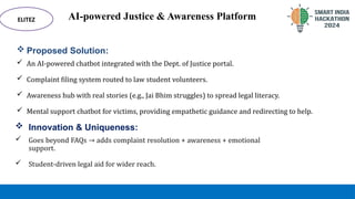 AI-powered Justice & Awareness Platform
 Proposed Solution:
 An AI-powered chatbot integrated with the Dept. of Justice portal.
 Complaint filing system routed to law student volunteers.
 Awareness hub with real stories (e.g., Jai Bhim struggles) to spread legal literacy.
 Mental support chatbot for victims, providing empathetic guidance and redirecting to help.
ELITEZ
 Innovation & Uniqueness:
 Goes beyond FAQs → adds complaint resolution + awareness + emotional
support.
 Student-driven legal aid for wider reach.
 