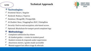 Technical Approach
 Technologies:
 Frontend: React / Angular
 Backend: Node.js / Express
 Database: MongoDB / PostgreSQL
 AI Chatbot: Rasa / HuggingFace NLP / Dialogflow
 Security: End-to-end encryption, role-based access
 Optional: Blockchain for tamper-proof complaint logs
ELITEZ
 Methodology:
 Complaint submission by citizen
 AI chatbot guides → routes to student panel
 Student reviews & responds under supervision
 Awareness stories / guides made accessible
 Mental support bot offers triage & referrals
 