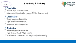Feasibility & Viability
 Feasibility:
 Scalable with cloud deployment
 Integrates with existing DoJ systems (NJDG, e-filing, tele-law)
ELITEZ
 Challenges:
 Data privacy & confidentiality
 Legal accuracy & supervision
 Adoption & trust among citizens
 Strategies:
 Secure encryption + audit trails
 Supervision by faculty / legal experts
 Pilot launch at Coimbatore Law College → expand nationally
 
