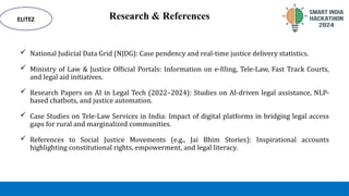 Research & References
 National Judicial Data Grid (NJDG): Case pendency and real-time justice delivery statistics.
 Ministry of Law & Justice Official Portals: Information on e-filing, Tele-Law, Fast Track Courts,
and legal aid initiatives.
 Research Papers on AI in Legal Tech (2022–2024): Studies on AI-driven legal assistance, NLP-
based chatbots, and justice automation.
 Case Studies on Tele-Law Services in India: Impact of digital platforms in bridging legal access
gaps for rural and marginalized communities.
 References to Social Justice Movements (e.g., Jai Bhim Stories): Inspirational accounts
highlighting constitutional rights, empowerment, and legal literacy.
ELITEZ
 