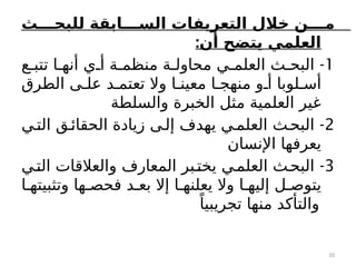 ‫ث‬777‫للبح‬ ‫ابقة‬7777‫الس‬ ‫التعريفات‬ ‫خالل‬ ‫ن‬7777‫م‬
:‫أن‬ ‫يتضح‬ ‫العلمي‬
1
-
‫ع‬c‫تتب‬ ‫ا‬c‫أنه‬ ‫ي‬c‫أ‬ ‫ة‬c‫منظم‬ ‫ة‬c‫محاول‬ ‫ي‬c‫العلم‬ ‫ث‬c‫البح‬
‫الطرق‬ ‫ى‬c‫عل‬ ‫د‬c‫تعتم‬ ‫وال‬ ‫ا‬c‫معين‬ ‫ا‬c‫منهج‬ ‫و‬c‫أ‬ ‫لوبا‬c‫أس‬
‫والسلطة‬ ‫الخبرة‬ ‫مثل‬ ‫العلمية‬ ‫غير‬
2
-
‫ي‬c‫الت‬ ‫ق‬c‫الحقائ‬ ‫زيادة‬ ‫ى‬c‫إل‬ ‫يهدف‬ ‫ي‬c‫العلم‬ ‫ث‬c‫البح‬
‫اإلنسان‬ ‫يعرفها‬
3
-
‫ي‬c‫الت‬ ‫والعالقات‬ ‫المعارف‬ ‫بر‬c‫يخت‬ ‫ي‬c‫العلم‬ ‫ث‬c‫البح‬
‫ا‬c‫وتثبيته‬ ‫ها‬c‫فحص‬ ‫د‬c‫بع‬ ‫إال‬ ‫ا‬c‫يعلنه‬ ‫وال‬ ‫ا‬c‫إليه‬ ‫ل‬c‫يتوص‬
ً‫تجريبيا‬ ‫منها‬ ‫والتأكد‬
10
 