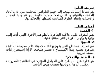 :‫العلم‬ ‫تعريف‬
‫إيجاد‬ ‫خالل‬ ‫ن‬c‫م‬ ‫ة‬c‫المختلف‬ ‫ر‬c‫الظواه‬ ‫م‬c‫فه‬ ‫ى‬c‫إل‬ ‫يهدف‬ ‫اني‬c‫إنس‬ ‫نشاط‬ ‫و‬c‫ه‬
‫ر‬ccc‫بالظواه‬ ‫ؤ‬ccc‫والتنب‬ ‫ر‬ccc‫الظواه‬ ‫هذه‬ ‫م‬ccc‫تحك‬ ‫ي‬ccc‫الت‬ ‫ن‬ccc‫والقواني‬ ‫العالقات‬
.‫بها‬ ‫والتحكم‬ ‫لضبطها‬ ‫المناسبة‬ ‫الطرق‬ ‫وإيجاد‬ ‫واألحداث‬
:‫العلم‬ ‫أهداف‬
1
: -
‫الفهم‬
‫ى‬cc‫إل‬ ‫أدت‬ ‫ي‬cc‫الت‬ ‫األخرى‬ ‫ر‬cc‫بالظواه‬ ‫الظاهرة‬ ‫ة‬cc‫عالق‬ ‫ى‬cc‫عل‬ ‫التعرف‬ ‫و‬cc‫ه‬
.‫عنها‬ ‫ستنتج‬ ‫التي‬ ‫الظواهر‬ ‫وفهم‬ ‫وقوعها‬
2
: -
‫التنبؤ‬
‫ابقة‬c‫الس‬ ‫ه‬c‫معرفت‬ ‫ى‬c‫عل‬ ‫بناء‬ ‫ث‬c‫الباح‬ ‫ا‬c‫به‬ ‫يقوم‬ ‫ي‬c‫الت‬ ‫تنتاج‬c‫االس‬ ‫ة‬c‫عملي‬ ‫و‬c‫ه‬
‫إثبات‬ ‫تطاع‬c
c‫اس‬ ‫إذا‬ ‫إال‬ ‫حيحا‬c
c‫ص‬ ‫بر‬c
c‫يعت‬ ‫ال‬ ‫تنتاج‬c
c‫االس‬ ‫وهذا‬ ‫ة‬cc‫معين‬ ‫بظاهرة‬
ً‫تجريبيا‬ ‫صحته‬
3
: -
‫والتحكم‬ ‫الضبط‬
‫ة‬c
‫س‬‫المدرو‬ ‫الظاهرة‬ ‫ي‬c
‫ف‬ ‫المؤثرة‬ ‫ل‬c
‫م‬‫العوا‬ ‫ى‬c
‫ل‬‫ع‬ ‫يطرة‬c
‫س‬‫ال‬ ‫ن‬c
‫ع‬ ‫عبارة‬ ‫و‬c
‫ه‬
‫الباحث‬ ‫هدف‬ ‫بحسب‬ ‫زيادتها‬ ‫أو‬ ‫آثارها‬ ‫وتقليل‬
5
 