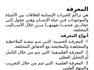 ‫المعرفة‬
c
‫ء‬‫األشيا‬ ‫بين‬ ‫للعالقات‬ ‫اإلنسانية‬ ‫الخبرات‬ ‫تراكم‬ ‫هي‬
‫ى‬c‫إل‬ ‫تتحول‬ ‫ي‬c‫وه‬ ‫ان‬c‫اإلنس‬ ‫حياة‬ ‫ي‬c‫ف‬ ‫والموجودات‬
‫اليب‬ccc‫األس‬ ‫خالل‬ ‫ن‬ccc‫م‬ ‫ا‬ccc‫يفهمه‬ ‫ا‬ccc‫عندم‬ ‫ق‬ccc‫حقائ‬
.‫المختلفة‬
:‫المعرفة‬ ‫أنواع‬
1
: -
‫ة‬c‫المالحظ‬ ‫ة‬c‫نتيج‬ ‫م‬c‫تت‬ ‫ي‬c‫الت‬ ‫ية‬c‫الحس‬ ‫ة‬c‫المعرف‬
.‫المختلفة‬ ‫الحقائق‬ ‫مع‬ ‫والمعايشة‬ ‫والمشاهدة‬
2
: -
‫ل‬c‫التأم‬ ‫خالل‬ ‫ن‬c‫م‬ ‫م‬c‫تت‬ ‫ي‬c‫الت‬ ‫فية‬c‫الفلس‬ ‫ة‬c‫المعرف‬
‫العقلي‬ ‫التحليل‬ ‫أو‬
3
: -
‫ب‬c‫التجري‬ ‫خالل‬ ‫ن‬c‫م‬ ‫م‬c‫تت‬ ‫ي‬c‫الت‬ ‫ة‬c‫العلمي‬ ‫ة‬c‫المعرف‬
‫العلمي‬ ‫والمنهج‬6
 