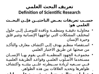 ‫ث‬77‫البح‬ ‫ن‬77‫فإ‬ ‫ن‬77‫الباحثي‬ ‫ض‬77‫بع‬ ‫تعريفات‬ ‫ب‬77‫حس‬
:‫هو‬ ‫العلمي‬
•
‫حلول‬ ‫ى‬cc‫إل‬ ‫ل‬cc‫للتوص‬ ‫وناقدة‬ ‫ة‬cc‫ومنظم‬ ‫ة‬cc‫دقيق‬ ‫ة‬cc‫محاول‬
‫ق‬c‫قل‬ c
‫ر‬c‫وتثي‬ ‫انية‬c‫اإلنس‬ ‫ا‬c‫تواجهه‬ ‫ي‬c‫الت‬ ‫المشكالت‬ ‫ف‬c‫لمختل‬
‫اإلنسان‬ ‫وحيرة‬
•
‫د‬c
c‫والتأك‬ ‫معارف‬ ‫اكتشاف‬ ‫ى‬c
c‫إل‬ ‫يهدف‬ ‫م‬c
c‫منظ‬ ‫تقصاء‬c
c‫اس‬
‫العلمي‬ ‫االختبار‬ ‫طريق‬ ‫عن‬ ‫صحتها‬ ‫من‬
•
‫ان‬cc‫اإلنس‬ ‫ا‬cc‫به‬ ‫يقوم‬ ‫ي‬cc‫الت‬ ‫ة‬cc‫المنظم‬ ‫الجهود‬ ‫ة‬cc‫مجموع‬
‫ة‬c‫العلمي‬ ‫ة‬c‫الطريق‬ ‫د‬c‫وقواع‬ ‫ي‬c‫العلم‬ ‫لوب‬c‫األس‬ ‫تخدما‬c‫مس‬
‫واكتشاف‬ ‫ه‬ccc‫بيئت‬ ‫ى‬ccc‫عل‬ ‫يطرته‬ccc‫س‬ ‫لزيادة‬ ‫عيه‬ccc‫س‬ ‫ي‬ccc‫ف‬
.‫الظواهر‬ ‫هذه‬ ‫بين‬ ‫العالقات‬ ‫وتحديد‬ ‫ظواهرها‬
‫العلمي‬ ‫البحث‬ 7
‫ف‬‫تعري‬
Definition of Scientific Research
9
 