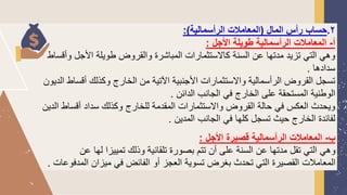 2
.
‫المال‬ ‫رأس‬ ‫حساب‬
(
‫الرأسمالية‬ ‫المعامالت‬
:)
‫أ‬
-
‫األجل‬ ‫طويلة‬ ‫الرأسمالية‬ ‫المعامالت‬
:
‫وأق‬ ‫األجل‬ ‫طويلة‬ ‫والقروض‬ ‫المباشرة‬ ‫كالستثمارات‬ ‫السنة‬ ‫عن‬ ‫مدتها‬ ‫تزيد‬ ‫التي‬ ‫وهي‬
‫ساط‬
‫سدادها‬
.
‫أقساط‬ ‫وكذلك‬ ‫الخارج‬ ‫من‬ ‫اآلتية‬ ‫األجنبية‬ ‫والستثمارات‬ ‫الرأسمالية‬ ‫القروض‬ ‫تسجل‬
‫الديون‬
‫الدائن‬ ‫الجانب‬ ‫في‬ ‫الخارج‬ ‫على‬ ‫المستحقة‬ ‫الوطنية‬
.
‫ا‬ ‫أقساط‬ ‫سداد‬ ‫وكذلك‬ ‫للخارج‬ ‫المقدمة‬ ‫والستثمارات‬ ‫القروض‬ ‫حالة‬ ‫في‬ ‫العكس‬ ‫ويحدث‬
‫لدين‬
‫المدين‬ ‫الجانب‬ ‫في‬ ‫كلها‬ ‫تسجل‬ ‫حيث‬ ‫الخارج‬ ‫لفائدة‬
.
‫ب‬
-
‫األجل‬ ‫قصيرة‬ ‫الرأسمالية‬ ‫المعامالت‬
:
‫عن‬ ‫لها‬ ‫تمييزا‬ ‫وذلك‬ ‫تلقائية‬ ‫بصورة‬ ‫تتم‬ ‫أن‬ ‫على‬ ‫السنة‬ ‫عن‬ ‫مدتها‬ ‫تقل‬ ‫التي‬ ‫وهي‬
‫المدفوعات‬ ‫ميزان‬ ‫في‬ ‫الفائض‬ ‫أو‬ ‫العجز‬ ‫تسوية‬ ‫بغرض‬ ‫تحدث‬ ‫التي‬ ‫القصيرة‬ ‫المعامالت‬
.
 
