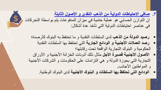 3
.
‫الثابتة‬ ‫األصول‬ ‫و‬ ‫النقدي‬ ‫الذهب‬ ‫من‬ ‫الدولية‬ ‫االحتياطات‬ ‫صافي‬
‫الت‬ ‫بواسطة‬ ‫يتم‬ ‫المدفوعات‬ ‫ميزان‬ ‫في‬ ‫حتمية‬ ‫عملية‬ ‫هو‬ ‫الحسابي‬ ‫التوازن‬ ‫إن‬
‫حركات‬
‫أشكال‬ ‫عدة‬ ‫تأخذ‬ ‫التي‬ ‫الدولية‬ ‫احتياطات‬ ‫عناصر‬ ‫في‬
:
▪
‫الذهب‬ ‫من‬ ‫الدولة‬ ‫رصيد‬
‫كأر‬ ‫البنوك‬ ‫به‬ ‫تحتفظ‬ ‫ما‬ ‫و‬ ‫النقدية‬ ‫السلطات‬ ‫لدى‬
‫صدة؛‬
▪
‫الجارية‬ ‫الودائع‬ ‫و‬ ‫األجنبية‬ ‫العمالت‬ ‫رصد‬
‫الن‬ ‫السلطات‬ ‫بها‬ ‫تحتفظ‬ ‫التي‬
‫قدية‬
‫رقابتها؛‬ ‫تحت‬ ‫الواقعة‬ ‫التجارية‬ ‫البنوك‬ ‫و‬ ‫الحكومية‬
▪
‫األجل‬ ‫قصيرة‬ ‫األجنبية‬ ‫األصول‬
‫األور‬ ‫و‬ ‫األجنبية‬ ‫الخزانة‬ ‫أذونات‬ ‫ذلك‬ ‫مثال‬
‫اق‬
‫األج‬ ‫الشركات‬ ‫و‬ ‫الحكومات‬ ‫على‬ ‫التزامات‬ ‫هي‬ ‫و‬ ‫الدولة‬ ‫بحوزة‬ ‫التي‬ ‫التجارية‬
‫نبية‬
‫األجانب‬ ‫المواطنين‬ ‫و‬
.
▪
‫األجنبية‬ ‫البنوك‬ ‫و‬ ‫السلطات‬ ‫بها‬ ‫تحتفظ‬ ‫التي‬ ‫الودائع‬
‫الوط‬ ‫البنوك‬ ‫لدى‬
‫نية‬
.
 