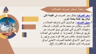 ‫ا‬‫ا‬‫رابع‬
:
‫العمال‬ ‫صرف‬ ‫أسعار‬
‫ت‬
1
.
‫الصرف‬ ‫سعر‬
:
‫في‬ ‫الصرف‬ ‫سعر‬ ‫يتمثل‬
‫ال‬ ‫القيمة‬
‫تي‬
‫أخرى‬ ‫بعملة‬ ‫عملة‬ ‫بها‬ ‫تبادل‬
.
2
.
‫الصرف‬ ‫سوق‬
:
‫و‬ ‫العمالت‬ ‫فيه‬ ‫تباع‬ ‫الذي‬ ‫هوالسوق‬
‫تشترى‬
.
‫الوسطاء‬ ‫و‬ ‫البنوك‬ ‫من‬ ‫مجموعة‬ ‫من‬ ‫ويتكون‬
‫و‬
‫عن‬ ‫الصرف‬ ‫سوق‬ ‫في‬ ‫تعمل‬ ‫التي‬ ‫األخرى‬ ‫الهيئات‬
‫العمال‬ ‫في‬ ‫المتاجرة‬ ‫أو‬ ‫المضاربة‬ ‫أو‬ ‫الوساطة‬ ‫طريق‬
‫ت‬
‫األجنبية‬
(
‫لهم‬ ‫مصرح‬ ‫أفراد‬ ،‫صرافة‬ ‫مكاتب‬ ،‫بنوك‬
)...
‫أسواق‬ ‫األجنبي‬ ‫للصرف‬ ‫العالمية‬ ‫األسواق‬ ‫أشهر‬ ‫ومن‬
‫فرانكفورت‬ ‫و‬ ‫طوكيو‬ ،‫لندن‬ ،‫نيويورك‬
..
‫الخ‬
.)
 