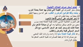 4
.
‫األجنبية‬ ‫العمالت‬ ‫صرف‬ ‫أسعار‬ ‫تحديد‬
:
‫في‬ ‫الصرف‬ ‫سعر‬ ‫يتمثل‬
‫بعمل‬ ‫عملة‬ ‫بها‬ ‫تبادل‬ ‫التي‬ ‫القيمة‬
،‫أخرى‬ ‫ة‬
‫و‬
‫الطلب‬ ‫و‬ ‫العرض‬ ‫لقوانين‬ ‫وفقا‬ ‫يتحدد‬
‫الن‬ ‫وجهة‬ ‫من‬ ‫أنه‬ ‫غير‬ ،
‫ظر‬
‫هي‬ ‫تطورات‬ ‫بعدة‬ ‫مر‬ ‫التاريخية‬
:
‫ا‬
)
‫الذهب‬ ‫قاعدة‬ ‫أساس‬ ‫على‬ ‫الصرف‬ ‫سعر‬
:
‫ب‬ ‫تحدد‬ ‫العملة‬ ‫قيمة‬ ‫كانت‬ ،‫األولى‬ ‫العالمية‬ ‫الحرب‬ ‫قبل‬
‫وزن‬
،‫به‬ ‫مبادلتها‬ ‫يمكن‬ ‫الذهب‬ ‫من‬ ‫معين‬
‫بأي‬ ‫الذهب‬ ‫مبادلة‬ ‫أن‬ ‫أي‬
‫األساسي‬ ‫السعر‬ ‫هو‬ ‫ثابت‬ ‫بسعر‬ ‫تتم‬ ‫كانت‬ ‫عملة‬
،
‫تأ‬ ‫مع‬
‫ثر‬
‫والطلب‬ ‫بالعرض‬ ‫قليال‬ ‫السوقي‬ ‫السعر‬
.
‫قد‬ ‫و‬
‫سلبا‬ ‫العملة‬ ‫قيمة‬ ‫تتأثر‬
‫الم‬ ‫البلد‬ ‫واردات‬ ‫زادت‬ ‫إذا‬
‫عني‬
‫المدفوع‬ ‫الذهب‬ ‫كمية‬ ‫الصادرات‬ ‫تغط‬ ‫لم‬ ‫إذا‬ ‫صادراته‬ ‫عن‬
‫ة‬
‫الواردات‬ ‫مقابل‬
.
 