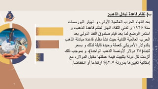 ‫ب‬
)
‫الذهب‬ ‫تبادل‬ ‫قاعدة‬ ‫نظام‬
:
‫البورص‬ ‫انهيار‬ ‫و‬ ،‫األولى‬ ‫العالمية‬ ‫الحرب‬ ‫انتهاء‬ ‫بعد‬
‫ات‬
‫سنة‬
1925
‫و‬ ،‫الذهب‬ ‫قاعدة‬ ‫نظام‬ ‫انهار‬ ،‫الثقة‬ ‫تدني‬ ‫و‬
‫ب‬ ‫الدولي‬ ‫النقد‬ ‫صندوق‬ ‫قيام‬ ‫بعد‬ ‫لما‬ ‫الوضع‬ ‫استمر‬
‫عد‬
‫ا‬ ‫مبادلة‬ ‫قاعدة‬ ‫نظام‬ ‫نشأ‬ ‫حيث‬ ‫الثانية‬ ‫العالمية‬ ‫الحرب‬
‫لذهب‬
‫بسعر‬ ‫و‬ ‫لذلك‬ ‫قابلة‬ ‫وحيدة‬ ‫كعملة‬ ‫األمريكي‬ ‫بالدولر‬
‫ثابت‬
(
35
‫الواحدة‬ ‫الذهب‬ ‫ألونصة‬ ‫دولر‬
)
‫ذلك‬ ‫بموجب‬ ‫و‬ ،
‫الدولر‬ ‫مقابل‬ ‫عملتها‬ ‫قيمة‬ ‫بتثبيت‬ ‫دولة‬ ‫كل‬ ‫ألزمت‬
‫مع‬ ،
‫بمرونة‬ ‫تغييرها‬ ‫إمكانية‬
2.5
%
‫انخفاضا‬ ‫أو‬ ‫ارتفاعا‬
.
 