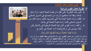 5
.
‫العمالت‬ ‫أسعار‬ ‫تحديد‬ ‫طرق‬
‫أ‬
)
‫شرائية‬ ‫القوى‬ ‫تعادل‬ ‫نظرية‬
➢
‫د‬ َ‫ل‬‫أو‬ ‫تتحدد‬ ‫العملة‬ ‫قيمة‬ ‫أن‬ ‫فكرة‬ ‫على‬ ‫النظرية‬ ‫هذه‬ ‫تقوم‬
‫اخل‬
‫السوق‬ ‫في‬ ‫البضائع‬ ‫من‬ ‫شراؤه‬ ‫تستطيع‬ ‫لما‬ ‫وفقا‬ ،‫بلدها‬
‫المحلي‬
.
➢
‫ال‬ ‫وحدة‬ ‫مقابل‬ ‫تشتريها‬ ‫التي‬ ‫البضاعة‬ ‫كمية‬ ‫زادت‬ ‫فكلما‬
‫من‬ ‫نقد‬
‫بلدها‬ ‫في‬ ‫العملة‬ ‫قيمة‬ ‫زادت‬ ‫كلما‬ ‫المحلي‬ ‫السوق‬
.
➢
‫ف‬ ‫الداخل‬ ‫في‬ ‫الوطنية‬ ‫للعملة‬ ‫الشرائية‬ ‫القوى‬ ‫زادت‬ ‫كلما‬ ‫و‬
‫إن‬
‫الخارج‬ ‫في‬ ‫العملة‬ ‫ذات‬ ‫قيمة‬ ‫ارتفاع‬ ‫إلى‬ ‫سيؤدي‬ ‫ذلك‬
.
‫الشرائية‬ ‫قوتها‬ ‫بزيادة‬ ‫العملة‬ ‫قيمة‬ ‫تزداد‬
.
‫على‬ ‫النظرية‬ ‫هذه‬ ‫تفيد‬ ‫قد‬
‫القصير‬ ‫المدى‬
‫حالة‬ ‫وفي‬
‫نقلها‬ ‫يمكننا‬ ‫التي‬ ‫السلع‬
‫من‬
‫آخر‬ ‫إلى‬ ‫بلد‬
‫بينما‬ ،‫الحر‬ ‫التجاري‬ ‫التبادل‬ ‫إطار‬ ‫في‬
‫تطبقها‬ ‫يمكننا‬ ‫ال‬
‫السلع‬ ‫من‬ ‫الكثير‬ ‫على‬
‫الخدمات‬ ‫و‬
‫التي‬
‫نقلها‬ ‫يتعذر‬
(
‫التأمين‬ ‫و‬ ،‫والتعليمية‬ ‫الصحية‬ ‫الخدمات‬ ،‫الشقق‬ ،‫األراضي‬
.
.
‫الخ‬
)
،
‫الستيراد‬ ‫ل‬ ‫و‬ ‫للتصدير‬ ‫قابل‬ ‫غير‬ ‫السلع‬ ‫من‬ ‫النوع‬ ‫هذا‬ ‫أن‬ ‫بحكم‬
.
 