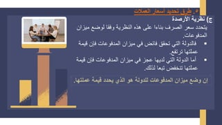 5
.
‫العمالت‬ ‫أسعار‬ ‫تحديد‬ ‫طرق‬
‫ج‬
)
‫األرصدة‬ ‫نظرية‬
‫الصرف‬ ‫سعر‬ ‫يتحدد‬
‫بناءا‬
‫ميز‬ ‫لوضع‬ ‫وفقا‬ ‫النظرية‬ ‫هذه‬ ‫على‬
‫ان‬
‫المدفوعات‬
.
▪
‫ق‬ ‫فإن‬ ‫المدفوعات‬ ‫ميزان‬ ‫في‬ ‫فائض‬ ‫تحقق‬ ‫التي‬ ‫فالدولة‬
‫يمة‬
‫ترتفع‬ ‫عملتها‬
.
▪
‫قيم‬ ‫فإن‬ ‫المدفوعات‬ ‫ميزان‬ ‫في‬ ‫عجز‬ ‫لديها‬ ‫التي‬ ‫الدولة‬ ‫أما‬
‫ة‬
‫لذلك‬ ‫تبعا‬ ‫تنخفض‬ ‫عملتها‬
.
‫عملتها‬ ‫قيمة‬ ‫يحدد‬ ‫الذي‬ ‫هو‬ ‫للدولة‬ ‫المدفوعات‬ ‫ميزان‬ ‫وضع‬ ‫إن‬
.
 