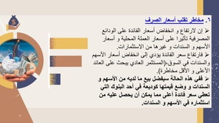 6
.
‫الصرف‬ ‫أسعار‬ ‫تقلب‬ ‫مخاطر‬
➢
‫الودائع‬ ‫على‬ ‫الفائدة‬ ‫أسعار‬ ‫انخفاض‬ ‫و‬ ‫لرتفاع‬ ‫إن‬
‫أسع‬ ‫و‬ ‫المحلية‬ ‫العملة‬ ‫أسعار‬ ‫على‬ ‫تأثيرا‬ ‫المصرفية‬
‫ار‬
‫الستثمارات‬ ‫من‬ ‫غيرها‬ ‫و‬ ‫السندات‬ ‫و‬ ‫األسهم‬
.
➢
‫ا‬ ‫أسعار‬ ‫انخفاض‬ ‫إلى‬ ‫يؤدي‬ ‫الفائدة‬ ‫سعر‬ ‫فارتفاع‬
‫ألسهم‬
،‫السوق‬ ‫في‬ ‫والسندات‬
(
‫على‬ ‫يبحث‬ ‫العادي‬ ‫المستثمر‬
‫العائد‬
‫مخاطرة‬ ‫األقل‬ ‫و‬ ‫األعلى‬
.)
➢
‫و‬ ‫األسهم‬ ‫من‬ ‫لديه‬ ‫ما‬ ‫بيع‬ ‫سيفضل‬ ‫الحالة‬ ‫هذه‬ ‫ففي‬
‫التي‬ ‫البنوك‬ ‫أحد‬ ‫في‬ ‫كوديعة‬ ‫قيمتها‬ ‫وضع‬ ‫و‬ ‫السندات‬
‫من‬ ‫عليه‬ ‫يحصل‬ ‫أن‬ ‫يمكن‬ ‫مما‬ ‫أعلى‬ ‫فائدة‬ ‫سعر‬ ‫تعطي‬
‫السندات‬ ‫و‬ ‫األسهم‬ ‫في‬ ‫استثماره‬
.
 