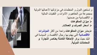 ‫مزاولتها‬ ‫في‬ ‫المنظمات‬ ‫و‬ ‫الدول‬ ‫تستعين‬ ‫و‬
‫الدولية‬ ‫ألعمالها‬
‫المالية‬ ‫التقنيات‬ ‫و‬ ‫األدوات‬ ‫و‬ ‫المفاهيم‬ ‫من‬ ‫بمجموعة‬
‫ضمنها‬ ‫من‬ ‫القتصادية‬ ‫و‬
:
➢
‫المدفوعات‬ ‫ميزان‬
➢
‫العمالت‬ ‫و‬ ‫الصرف‬ ‫أسعار‬
.
➢
‫يعتبر‬
‫المدفوعات‬ ‫ميزان‬
‫أكثر‬ ‫من‬ ‫واحدا‬
‫المؤشرات‬
‫االقتصادية‬
‫السي‬ ‫و‬ ‫القتصاد‬ ‫رجال‬ ‫بها‬ ‫يهتم‬ ‫التي‬
‫في‬ ‫اسة‬
‫يوفر‬ ‫حيث‬ ‫البلد‬
‫و‬ ‫التجارة‬ ‫بعناصر‬ ‫الكاملة‬ ‫اإلحاطة‬
‫الدولية‬ ‫المعامالت‬
.
 