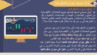 1
‫المدفوعات‬ ‫ميزان‬ ‫مفهوم‬
‫هو‬
‫ال‬ ‫جميع‬ ‫قيم‬ ‫فيه‬ ‫تسجل‬ ‫حسابي‬ ‫بيان‬
‫القتصادية‬ ‫تعامالت‬
‫األ‬ ‫المساعدات‬ ‫و‬ ‫الهبات‬ ‫و‬ ‫الخدمات‬ ‫و‬ ‫السلع‬ ‫من‬
‫كل‬ ‫و‬ ‫جنبية‬
‫الذهب‬ ‫كميات‬ ‫جميع‬ ‫و‬ ‫الرأسمالية‬ ‫المعامالت‬
‫الداخلة‬ ‫النقدي‬
‫ع‬ ‫معينة‬ ‫فترة‬ ‫خالل‬ ،‫ما‬ ‫بلد‬ ‫من‬ ‫و‬ ‫إلى‬ ‫الخارجة‬ ‫و‬
‫سنة‬ ‫ادة‬
➢
‫حسابي‬ ‫بيان‬ ‫عن‬ ‫عبارة‬ ‫دولة‬ ‫ألي‬ ‫المدفوعات‬ ‫فميزان‬
‫بين‬ ‫و‬ ‫بينها‬ ‫القتصادية‬ ‫و‬ ‫التجارية‬ ‫المعامالت‬ ‫لجميع‬
‫سائر‬
،‫العالم‬ ‫دول‬
‫و‬
‫دولة‬ ‫كل‬
‫دولة‬ ‫مع‬ ‫تجارية‬ ‫بعالقات‬ ‫تحتفظ‬
‫مدفوعات‬ ‫ميزان‬ ‫معها‬ ‫لها‬ ‫أخرى‬
‫القياس‬ ‫عليه‬ ‫يتم‬
.
➢
‫إذا‬
‫فائضا‬ ‫المدفوعات‬ ‫ميزان‬ ‫حقق‬
‫فنقول‬ ‫معينة‬ ‫لدولة‬
‫عنه‬
‫األخرى‬ ‫الدولة‬ ‫حساب‬ ‫على‬ ‫الدولة‬ ‫تلك‬ ‫لصالح‬ ‫يميل‬ ‫أنه‬
.
‫و‬
‫في‬
‫األخرى‬ ‫للدولة‬ ‫يكون‬ ‫الحالة‬ ‫هذه‬
‫مدفوعاته‬ ‫ميزان‬ ‫في‬ ‫عجزا‬
‫ا‬
.
‫ا‬‫ل‬‫أو‬
:
‫المدفوعات‬ ‫ميزان‬ ‫تعريف‬
 