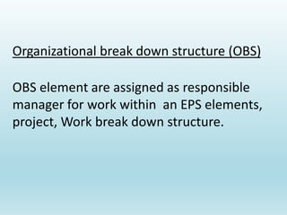 Organizational break down structure (OBS)
OBS element are assigned as responsible
manager for work within an EPS elements,
project, Work break down structure.
 