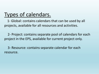 Types of calendars.
1- Global: contains calendars that can be used by all
projects, available for all resources and activities.
2- Project: contains separate pool of calendars for each
project in the EPS, available for current project only.
3- Resource: contains separate calendar for each
resource.
 