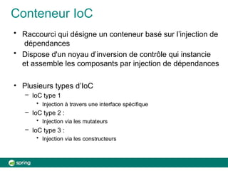 Conteneur IoC
• Raccourci qui désigne un conteneur basé sur l’injection de
dépendances
• Dispose d'un noyau d’inversion de contrôle qui instancie
et assemble les composants par injection de dépendances
• Plusieurs types d’IoC
– IoC type 1
• Injection à travers une interface spécifique
– IoC type 2 :
• Injection via les mutateurs
– IoC type 3 :
• Injection via les constructeurs
 