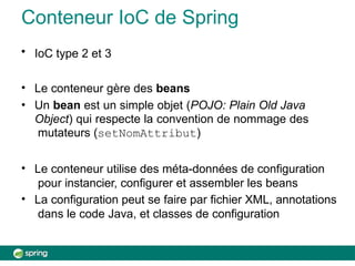 Conteneur IoC de Spring
• IoC type 2 et 3
• Le conteneur gère des beans
• Un bean est un simple objet (POJO: Plain Old Java
Object) qui respecte la convention de nommage des
mutateurs (setNomAttribut)
• Le conteneur utilise des méta-données de configuration
pour instancier, configurer et assembler les beans
• La configuration peut se faire par fichier XML, annotations
dans le code Java, et classes de configuration
 