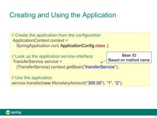Creating and Using the Application
// Create the application from the configuration
ApplicationContext context =
SpringApplication.run( ApplicationConfig.class );
// Look up the application service interface
TransferService service =
(TransferService) context.getBean(“transferService”);
// Use the application
service.transfer(new MonetaryAmount(“300.00”), “1”, “2”);
Bean ID
Based on method name
6
 