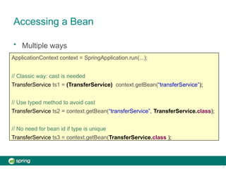 Accessing a Bean
7
• Multiple ways
ApplicationContext context = SpringApplication.run(...);
// Classic way: cast is needed
TransferService ts1 = (TransferService) context.getBean(“transferService”);
// Use typed method to avoid cast
TransferService ts2 = context.getBean(“transferService”, TransferService.class);
// No need for bean id if type is unique
TransferService ts3 = context.getBean(TransferService.class );
 
