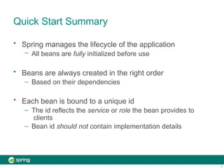 Quick Start Summary
9
• Spring manages the lifecycle of the application
– All beans are fully initialized before use
• Beans are always created in the right order
– Based on their dependencies
• Each bean is bound to a unique id
– The id reflects the service or role the bean provides to
clients
– Bean id should not contain implementation details
 