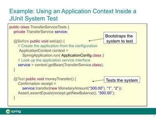 Example: Using an Application Context Inside a
JUnit System Test
public class TransferServiceTests {
private TransferService service;
@Before public void setUp() {
// Create the application from the configuration
ApplicationContext context =
SpringApplication.run( ApplicationConfig.class )
// Look up the application service interface
service = context.getBean(TransferService.class);
}
@Test public void moneyTransfer() {
Confirmation receipt =
service.transfer(new MonetaryAmount(“300.00”), “1”, “2”));
Assert.assertEquals(receipt.getNewBalance(), “500.00”);
}
Bootstraps the
system to test
12
Tests the system
 