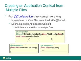 Creating an Application Context from
Multiple Files
@Configuration
public class InfrastructureConfig {
...
}
• Your @Configuration class can get very long
– Instead use multiple files combined with @Import
– Defines a single Application Context
• With beans sourced from multiple files
@Configuration
@Import({InfrastructureConfig.class, WebConfig.class })
public class ApplicationConfig {
...
}
@Configuration
public class WebConfig {
...
}
14
 