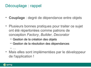 Découplage : rappel
• Couplage : degré de dépendance entre objets
• Plusieurs bonnes pratiques pour traiter ce sujet
ont été répertoriées comme patrons de
conception Factory, Builder, Decorator
– Gestion de la création des objets
– Gestion de la résolution des dépendances
– …
• Mais elles sont implémentées par le développeur
de l'application !
 