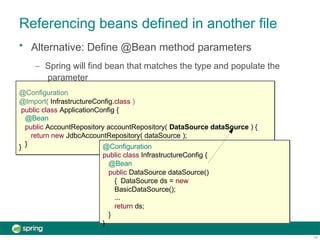 Referencing beans defined in another file
}
• Alternative: Define @Bean method parameters
– Spring will find bean that matches the type and populate the
parameter
@Configuration
@Import( InfrastructureConfig.class )
public class ApplicationConfig {
@Bean
public AccountRepository accountRepository( DataSource dataSource ) {
return new JdbcAccountRepository( dataSource );
} @Configuration
public class InfrastructureConfig {
@Bean
public DataSource dataSource()
{ DataSource ds = new
BasicDataSource();
...
return ds;
}
}
19
 