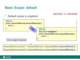Bean Scope: default
• Default scope is singleton
@Bean
public AccountService accountService() {
return ...
} @Be n
@Scope(“singleton”)
public AccountService accountService() {
return ...
}
a
AccountService service1 = (AccountService) context.getBean(“accountService”);
AccountService service2 = (AccountService) context.getBean(“accountService”);
One single instance
service1 == service2
21
 