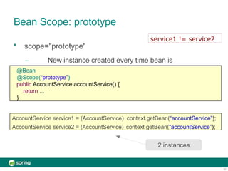 Bean Scope: prototype
• scope="prototype"
– New instance created every time bean is
referenced
AccountService service1 = (AccountService) context.getBean(“accountService”);
AccountService service2 = (AccountService) context.getBean(“accountService”);
2 instances
@Bean
@Scope(“prototype”)
public AccountService accountService() {
return ...
}
22
service1 != service2
 
