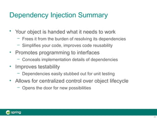 Dependency Injection Summary
24
•
•
•
• Your object is handed what it needs to work
– Frees it from the burden of resolving its dependencies
– Simplifies your code, improves code reusability
Promotes programming to interfaces
– Conceals implementation details of dependencies
Improves testability
– Dependencies easily stubbed out for unit testing
Allows for centralized control over object lifecycle
– Opens the door for new possibilities
 
