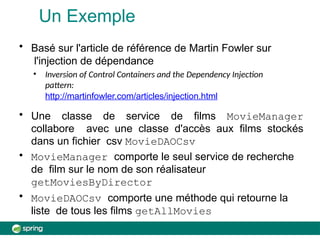 Un Exemple
• Basé sur l'article de référence de Martin Fowler sur
l'injection de dépendance
• Inversion of Control Containers and the Dependency Injection
pattern:
http://martinfowler.com/articles/injection.html
• Une classe de service de films MovieManager
collabore avec une classe d'accès aux films stockés
dans un fichier csv MovieDAOCsv
• MovieManager comporte le seul service de recherche
de film sur le nom de son réalisateur
getMoviesByDirector
• MovieDAOCsv comporte une méthode qui retourne la
liste de tous les films getAllMovies
 