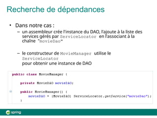 Recherche de dépendances
• Dans notre cas :
– un assembleur crée l'instance du DAO, l'ajoute à la liste des
services gérés par ServiceLocator en l'associant à la
chaîne "movieDao"
– le constructeur de MovieManager utilise le
ServiceLocator
pour obtenir une instance de DAO
 