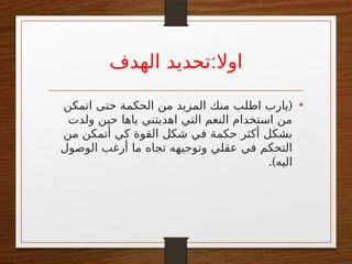 :
‫الهدف‬ ‫تحديد‬ ‫اوال‬
•
(
‫اتمكن‬ ‫حتى‬ ‫الحكمة‬ ‫من‬ ‫المزيد‬ ‫منك‬ ‫اطلب‬ ‫يارب‬
‫ولدت‬ ‫حين‬ ‫ياها‬ ‫اهديتني‬ ‫التي‬ ‫النعم‬ ‫استخدام‬ ‫من‬
‫من‬ ‫أتمكن‬ ‫كي‬ ‫القوة‬ ‫شكل‬ ‫في‬ ‫حكمة‬ ‫أكثر‬ ‫بشكل‬
‫الوصول‬ ‫أرغب‬ ‫ما‬ ‫تجاه‬ ‫وتوجيهه‬ ‫عقلي‬ ‫في‬ ‫التحكم‬
.)‫اليه‬
 