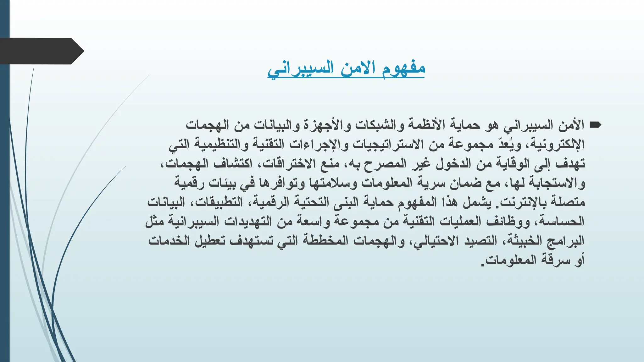 ‫السيبراني‬ ‫االمن‬ ‫مفهوم‬

‫الهجمات‬ ‫من‬ ‫والبيانات‬ ‫واألجهزة‬ ‫والشبكات‬ ‫األنظمة‬ ‫حماية‬ ‫هو‬ ‫السيبراني‬ ‫األمن‬
‫التي‬ ‫والتنظيمية‬ ‫التقنية‬ ‫واإلجراءات‬ ‫االستراتيجيات‬ ‫من‬ ‫مجموعة‬ ّ
‫د‬‫ع‬ُ
‫ي‬‫و‬ ،‫اإللكترونية‬
،‫الهجمات‬ ‫اكتشاف‬ ،‫االختراقات‬ ‫منع‬ ،‫به‬ ‫المصرح‬ ‫غير‬ ‫الدخول‬ ‫من‬ ‫الوقاية‬ ‫إلى‬ ‫تهدف‬
‫رقمية‬ ‫بيئات‬ ‫في‬ ‫وتوافرها‬ ‫وسالمتها‬ ‫المعلومات‬ ‫سرية‬ ‫ضمان‬ ‫مع‬ ،‫لها‬ ‫واالستجابة‬
‫البيانات‬ ،‫التطبيقات‬ ،‫الرقمية‬ ‫التحتية‬ ‫البنى‬ ‫حماية‬ ‫المفهوم‬ ‫هذا‬ ‫يشمل‬ .‫باإلنترنت‬ ‫متصلة‬
‫مثل‬ ‫السيبرانية‬ ‫التهديدات‬ ‫من‬ ‫واسعة‬ ‫مجموعة‬ ‫من‬ ‫التقنية‬ ‫العمليات‬ ‫ووظائف‬ ،‫الحساسة‬
‫الخدمات‬ ‫تعطيل‬ ‫تستهدف‬ ‫التي‬ ‫المخططة‬ ‫والهجمات‬ ،‫االحتيالي‬ ‫التصيد‬ ،‫الخبيثة‬ ‫البرامج‬
.‫المعلومات‬ ‫سرقة‬ ‫أو‬
 