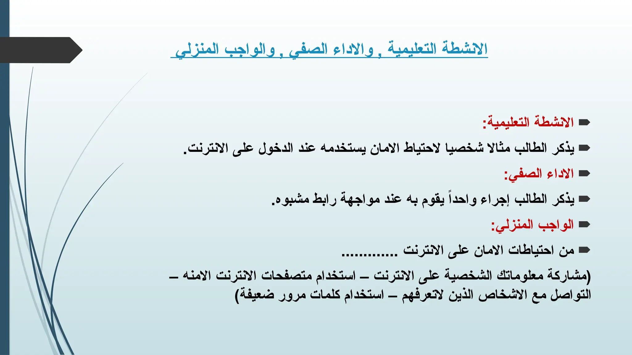 ‫المنزلي‬ ‫والواجب‬ , ‫الصفي‬ ‫واالداء‬ , ‫التعليمية‬ ‫االنشطة‬

:‫التعليمية‬ ‫االنشطة‬

.‫االنترنت‬ ‫على‬ ‫الدخول‬ ‫عند‬ ‫يستخدمه‬ ‫االمان‬ ‫الحتياط‬ ‫شخصيا‬ ‫مثاال‬ ‫الطالب‬ ‫يذكر‬

:‫الصفي‬ ‫االداء‬

.‫مشبوه‬ ‫رابط‬ ‫مواجهة‬ ‫عند‬ ‫به‬ ‫يقوم‬ ً‫ا‬‫واحد‬ ‫إجراء‬ ‫الطالب‬ ‫يذكر‬

:‫المنزلي‬ ‫الواجب‬

............. ‫االنترنت‬ ‫على‬ ‫االمان‬ ‫احتياطات‬ ‫من‬
– ‫االمنه‬ ‫االنترنت‬ ‫متصفحات‬ ‫استخدام‬ – ‫االنترنت‬ ‫على‬ ‫الشخصية‬ ‫معلوماتك‬ ‫(مشاركة‬
)‫ضعيفة‬ ‫مرور‬ ‫كلمات‬ ‫استخدام‬ – ‫التعرفهم‬ ‫الذين‬ ‫االشخاص‬ ‫مع‬ ‫التواصل‬
 