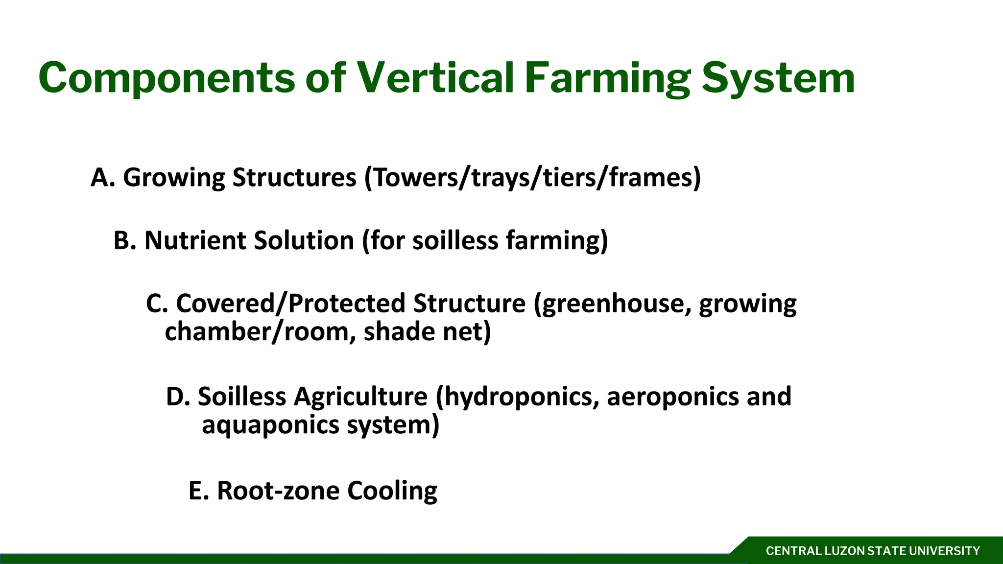 CENTRAL LUZON STATE UNIVERSITY
Components of Vertical Farming System
A. Growing Structures (Towers/trays/tiers/frames)
B. Nutrient Solution (for soilless farming)
C. Covered/Protected Structure (greenhouse, growing
chamber/room, shade net)
D. Soilless Agriculture (hydroponics, aeroponics and
aquaponics system)
E. Root-zone Cooling
 