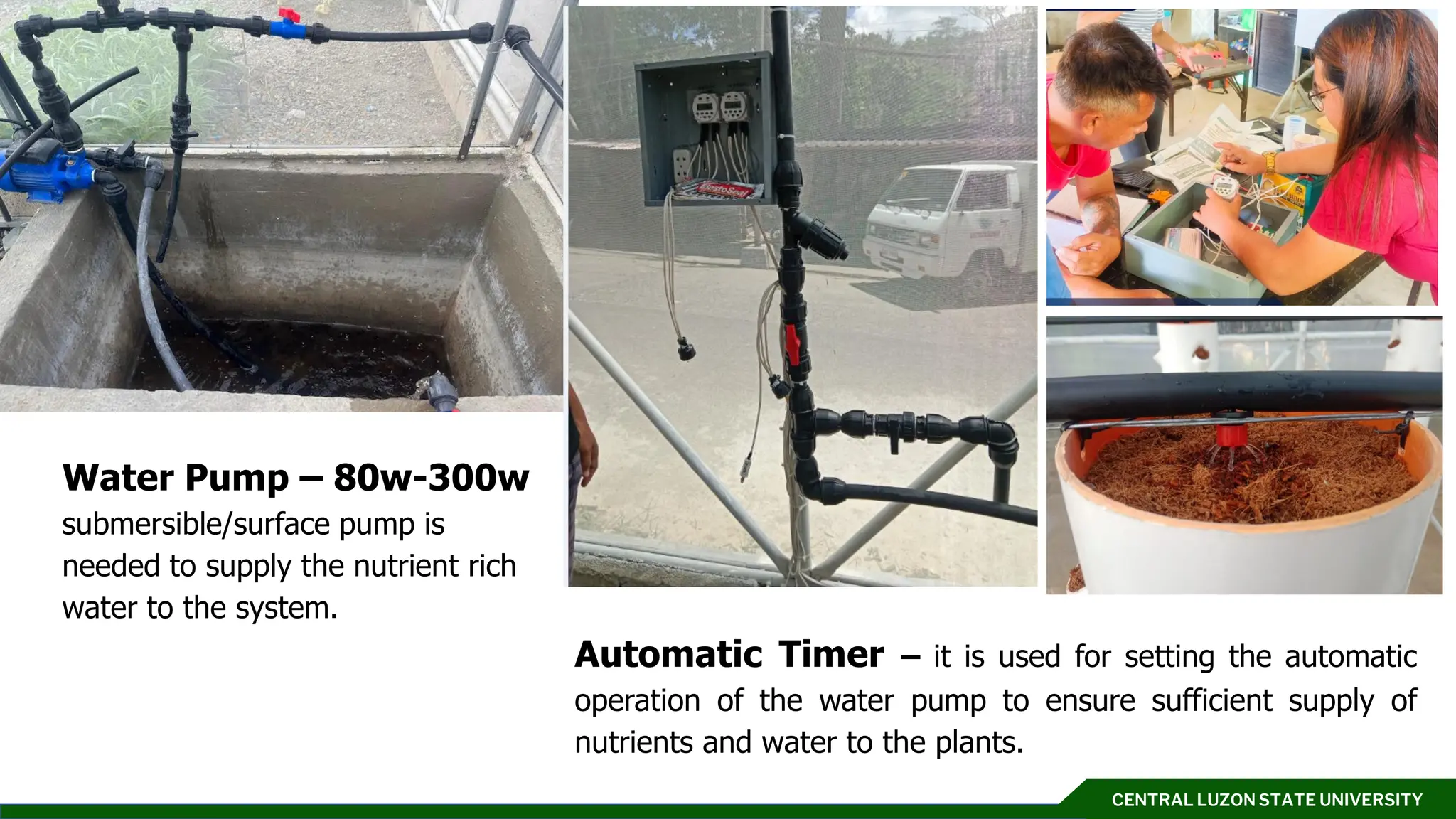 CENTRAL LUZON STATE UNIVERSITY
Click to add text
Automatic Timer – it is used for setting the automatic
operation of the water pump to ensure sufficient supply of
nutrients and water to the plants.
Water Pump – 80w-300w
submersible/surface pump is
needed to supply the nutrient rich
water to the system.
 
