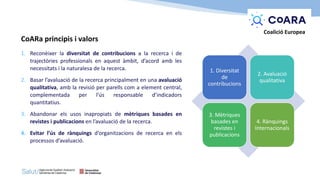 CoARa principis i valors
1. Reconèixer la diversitat de contribucions a la recerca i de
trajectòries professionals en aquest àmbit, d’acord amb les
necessitats i la naturalesa de la recerca.
2. Basar l’avaluació de la recerca principalment en una avaluació
qualitativa, amb la revisió per parells com a element central,
complementada per l’ús responsable d’indicadors
quantitatius.
3. Abandonar els usos inapropiats de mètriques basades en
revistes i publicacions en l’avaluació de la recerca.
4. Evitar l’ús de rànquings d’organitzacions de recerca en els
processos d’avaluació.
1. Diversitat
de
contribucions
2. Avaluació
qualitativa
3. Mètriques
basades en
revistes i
publicacions
4. Rànquings
Internacionals
Coalició Europea
 
