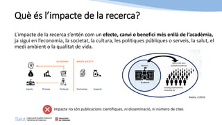 Què és l’impacte de la recerca?
L’impacte de la recerca s’entén com un efecte, canvi o benefici més enllà de l’acadèmia,
ja sigui en l’economia, la societat, la cultura, les polítiques públiques o serveis, la salut, el
medi ambient o la qualitat de vida.
Impacte no són publicacions científiques, ni disseminació, ni número de cites
Bayley, J (2023)
 