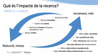 Què és l’impacte de la recerca?
IMPACTE = CANVIS
Reducció, menys
Increment, més
• Menys mortalitat
• Més qualitat de vida
• Disminució risc
• Estalvi de costos
• Menys estrès
• Millor eficiència dels serveis
• Millors alternatives assistencials
• Major benestar dels professionals de la salut
• Millor salut i benestar
• Disminució temps (d’espera,
assistència, etc.)
• Ús més eficient dels medicaments
 
