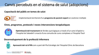 Canvis percebuts en el sistema de salut (adopcions)
Capacitació del públic en temes de salut
Implementació territorial d’un programa de pacient expert en esclerosi múltiple
Eines, programes, protocols i noves intervencions terapèutiques
Optimització del tractament de ferides quirúrgiques a través d’un canvi d’apòsit a
l’hospital de Sabadell i creació d'una consulta de cures complexes a l'Hospital Taulí
Desenvolupament de la professió infermera
Aprovació del rol d'IPA com a part del Pla Estratègic de l'Hospital Clínic de Barcelona
 